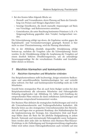 Moderne Budgetierung: Praxisbeispiele


• Bei den Kosten fallen folgende Blçcke an:
    – Herstell- und Versandkosten, deren Planung auf Basis der Entwick-
      lung von Preisen und Mengen abgeschätzt wird.
    – Sonstige Einzelkosten, die durch manuelle Anpassungen auf Basis
      von Vorschlags- und Referenzwerten entstehen.
    – Gemeinkosten, die unter Beachtung bestimmter Prämissen (z.B. x %
      Steigerung/Senkung gegenüber dem Vorjahr) hochgerechnet wer-
      den.
Die Eckwertplanung erfolgt top-down, die Ergebnisse werden gegen die
Kapitalmarkt- und Vorstandserwartungen gespiegelt. Kommt es hier
nicht zu einer Übereinstimmung, wird die Planung überarbeitet.
Die in der Abbildung ebenfalls dargestellte Detailplanung erfolgt
bottom-up, nachdem die Vorgaben (also die Eckwertplanung) fixiert
wurden. In der Detailplanung erfolgt die Ausplanung der Vorgaben auf
einem deutlich hçheren Detaillierungsniveau, um als unterjährige
Steuerungsgrundlage für die verschiedenen Produkte und Geschäfts-
felder dienen zu kçnnen.


7     Absichten klarmachen und kommunizieren
7.1     Absichten klarmachen und Mitarbeiter einbinden
Das Beispielunternehmen stellt hochwertige, design-orientierte Badkon-
zepte und umweltfreundliche Sanitärtechnologien her und vertreibt
diese weltweit. Der Bad- und Sanitärspezialist beschäftigt mehr als 3.100
Mitarbeiter.
Sowohl beim strategischen Plan als auch beim Budget werden bei dem
Beispielunternehmen alle relevanten Mitarbeiter und Führungskräfte
frühzeitig eingebunden (vgl. Abbildung 14). Selbst nach Erstellung der
entsprechenden Pläne müssen die darin enthaltenen Zielrichtungen und
Maßnahmen entsprechend kommuniziert werden.
Der Business Plan definiert die strategischen Stoßrichtungen und wird in
alle Unternehmensbereiche und Tochtergesellschaften kaskadiert. Alle
Bereiche leiten aus den strategischen Unternehmenszielen ihre Bereichs-
ziele ab und legen eine so genannte Roadmap, den Maßnahmenplan für
die Implementierung der Strategie, fest. Quantitative Ziele und Road-
map bilden dann die Basis für die jährliche Budgetplanung in jedem
Bereich. Nationale und internationale Führungskräfte sowie Fachspezia-
listen werden aktiv jedes Jahr im Rahmen eines Business-Plan-Klausur-
Workshops in die Zielfestlegung und Strategieentwicklung eingebunden.
Dabei wird neben einem Führungskräftestamm auch verstärkt auf eine

                                                                      25
 