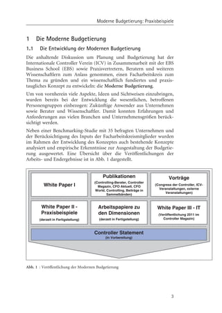 Moderne Budgetierung: Praxisbeispiele


1     Die Moderne Budgetierung
1.1    Die Entwicklung der Modernen Budgetierung
Die anhaltende Diskussion um Planung und Budgetierung hat der
Internationale Controller Verein (ICV) in Zusammenarbeit mit der EBS
Business School (EBS) sowie Praxisvertretern, Beratern und weiteren
Wissenschaftlern zum Anlass genommen, einen Facharbeitskreis zum
Thema zu gründen und ein wissenschaftlich fundiertes und praxis-
taugliches Konzept zu entwickeln: die Moderne Budgetierung.
Um von vornherein viele Aspekte, Ideen und Sichtweisen einzubringen,
wurden bereits bei der Entwicklung die wesentlichen, betroffenen
Personengruppen einbezogen: Zukünftige Anwender aus Unternehmen
sowie Berater und Wissenschaftler. Damit konnten Erfahrungen und
Anforderungen aus vielen Branchen und Unternehmensgrçßen berück-
sichtigt werden.
Neben einer Benchmarking-Studie mit 35 befragten Unternehmen und
der Berücksichtigung des Inputs der Facharbeitskreismitglieder wurden
im Rahmen der Entwicklung des Konzeptes auch bestehende Konzepte
analysiert und empirische Erkenntnisse zur Ausgestaltung der Budgetie-
rung ausgewertet. Eine Übersicht über die Verçffentlichungen der
Arbeits- und Endergebnisse ist in Abb. 1 dargestellt.


                                          Publikationen                         Vorträge
                                     (Controlling-Berater, Controller
         White Paper I                 Magazin, CFO Aktuell, CFO
                                                                        (Congress der Controller, ICV-
                                                                          Veranstaltungen, externe
                                      World, Controlling, Beiträge in
                                                                              Veranstaltungen)
                                             Sammelbänden)


        White Paper II -               Arbeitspapiere zu                 White Paper III - IT
        Praxisbeispiele                den Dimensionen                    (Veröffentlichung 2011 im
       (derzeit in Fertigstellung)      (derzeit in Fertigstellung)          Controller Magazin)



                                     Controller Statement
                                            (in Vorbereitung)




Abb. 1 : Verçffentlichung der Modernen Budgetierung




                                                                                  3
 