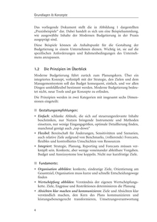 Grundlagen & Konzepte


Das vorliegende Dokument stellt die in Abbildung 1 dargestellten
„Praxisbeispiele“ dar. Dabei handelt es sich um eine Beispielsammlung,
wie ausgewählte Inhalte der Modernen Budgetierung in der Praxis
ausgeprägt sind.
Diese Beispiele kçnnen als Anhaltspunkt für die Gestaltung der
Budgetierung in einem Unternehmen dienen. Wichtig ist, sie auf die
spezifischen Anforderungen und Rahmenbedingungen des Unterneh-
mens anzupassen.


1.2     Die Prinzipien im Überblick
Moderne Budgetierung führt zurück zum Planungskern. Über ein
integriertes Konzept, verknüpft mit der Strategie, den Zielen und dem
Managementsystem soll das Budget konsequent, einfach, und vor allen
Dingen umfeldflexibel bestimmt werden. Moderne Budgetierung bedeu-
tet nicht, neue Tools und gar Konzepte zu erfinden.
Die Prinzipien werden in zwei Kategorien mit insgesamt sechs Dimen-
sionen eingeteilt:

n Gestaltungsempfehlungen:
• Einfach: schlanke Abläufe, die sich aufInstrumente und Methoden
  beschränken, nur Nutzen bringende
                                           steuerungsrelevante Inhalte

    einsetzen, nur wenige Eingangsgrçßen, optimale Detaillierung finden,
    manchmal genügt auch „top-down“
•   Flexibel: Bereitschaft für ¾nderungen, Sensitivitäten und Szenarien,
    auch relative Ziele aufgrund von Benchmarks, (rollierende) Forecasts,
    flexibles und kontrolliertes Umschichten von Ressourcen
•   Integriert: Strategie, Planung, Reporting und Forecasts müssen ver-
    knüpft sein. Konkrete, aber wenige voneinander ableitbare Vorgaben.
    Budget und Anreizsysteme lose koppeln. Nicht nur kurzfristige Ziele.

n Fundamente:
• Organisation abbilden: konkrete, eindeutige Ziele, Orientierung am
  Gesamtziel, Organisation muss kurze und schnelle Entscheidungswege
    finden
•   Wertschçpfung abbilden: Verständnis der eigenen Wertschçpfungs-
    kette. Ziele, Engpässe und Restriktionen determinieren die Planung
•   Absichten klar machen und kommunizieren: Ziele und Absichten klar
    verständlich machen, den Kern des Plans kommunizieren und
    leistungsebenengerecht transformieren, Umsetzungsverantwortung


4
 