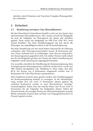 Moderne Budgetierung: Praxisbeispiele


    mitteilen, durch Prämissen und Top-down-Vorgaben Planungsschlei-
    fen verhindern.


2     Einfachheit
2.1    Detaillierung verringern: Case Mineralçlkonzern
Bei dem betrachteten Unternehmen handelt es sich um eine Sparte eines
internationalen Mineralçlkonzerns. Hier wurden sowohl das Budgetjahr
als auch die Folgejahre im Planungstool der Sparte sehr detailliert
geplant. Dann wurde das Budgetjahr im ERP-Tool (SAP R/3) noch
einmal detailliert. Der hohe Detaillierungsgrad zog sich durch alle
Planungen; am augenfälligsten jedoch in der Kostenartenplanung.
Die hohe Detaillierung war mit einem hohen Aufwand für die Erfassung
verbunden; jeder Planungsverantwortliche musste 38 Kostenarten pla-
nen. Dieser Aufwand wäre zu rechtfertigen, wenn ihm ein entsprechen-
der Steuerungsnutzen gegenüber steht. Ein solcher Nutzen wurde jedoch
nur für das Budgetjahr gesehen; der Nutzen der hohen Detaillierung der
Folgejahre wurde durchweg als ungenügend betrachtet.
Um zu prüfen, inwiefern die Detaillierung der Kostenartenplanung ohne
Verringerung des Steuerungsnutzens reduziert werden kann, wurde eine
ABC-Analyse durchgeführt (vgl. Abbildung 2). Diese zeigte, dass über
80 % der Kosten von 8 Kostenarten ausgemacht wurden und 13
Kostenarten 90 % der Plan-Kosten repräsentierten.
Diese Ergebnisse konnten dazu genutzt werden, den Detaillierungsgrad
der Kostenartenplanung deutlich zu verringern. In der Mittelfristpla-
nung werden jetzt nur noch 13 Kostenarten separat geplant; die
restlichen Kostenarten wurden in einer Plan-Kostenart „Sonstige“
zusammengefasst. Damit muss der einzelne Planer statt 38 nur noch 14
Kostenarten für die Folgejahre des Budgetjahrs planen. Sofern der
Wunsch besteht, die sonstigen Kosten aus Informationsgründen in grobe
Blçcke aufzuteilen, kçnnen diese auf Basis von Vergangenheitswerten (in
Prozent) geplant werden.




                                                                     5
 