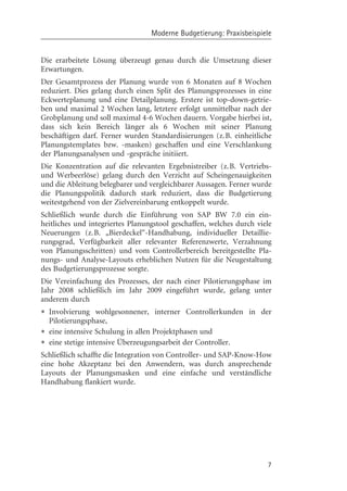 Moderne Budgetierung: Praxisbeispiele


Die erarbeitete Lçsung überzeugt genau durch die Umsetzung dieser
Erwartungen.
Der Gesamtprozess der Planung wurde von 6 Monaten auf 8 Wochen
reduziert. Dies gelang durch einen Split des Planungsprozesses in eine
Eckwerteplanung und eine Detailplanung. Erstere ist top-down-getrie-
ben und maximal 2 Wochen lang, letztere erfolgt unmittelbar nach der
Grobplanung und soll maximal 4-6 Wochen dauern. Vorgabe hierbei ist,
dass sich kein Bereich länger als 6 Wochen mit seiner Planung
beschäftigen darf. Ferner wurden Standardisierungen (z.B. einheitliche
Planungstemplates bzw. -masken) geschaffen und eine Verschlankung
der Planungsanalysen und -gespräche initiiert.
Die Konzentration auf die relevanten Ergebnistreiber (z.B. Vertriebs-
und Werbeerlçse) gelang durch den Verzicht auf Scheingenauigkeiten
und die Ableitung belegbarer und vergleichbarer Aussagen. Ferner wurde
die Planungspolitik dadurch stark reduziert, dass die Budgetierung
weitestgehend von der Zielvereinbarung entkoppelt wurde.
Schließlich wurde durch die Einführung von SAP BW 7.0 ein ein-
heitliches und integriertes Planungstool geschaffen, welches durch viele
Neuerungen (z.B. „Bierdeckel“-Handhabung, individueller Detaillie-
rungsgrad, Verfügbarkeit aller relevanter Referenzwerte, Verzahnung
von Planungsschritten) und vom Controllerbereich bereitgestellte Pla-
nungs- und Analyse-Layouts erheblichen Nutzen für die Neugestaltung
des Budgetierungsprozesse sorgte.
Die Vereinfachung des Prozesses, der nach einer Pilotierungsphase im
Jahr 2008 schließlich im Jahr 2009 eingeführt wurde, gelang unter
anderem durch
• Involvierung wohlgesonnener, interner Controllerkunden
  Pilotierungsphase,
                                                                in der

• eine intensive Schulung in allen Projektphasen und
• eine stetige intensive Überzeugungsarbeit der Controller.
Schließlich schaffte die Integration von Controller- und SAP-Know-How
eine hohe Akzeptanz bei den Anwendern, was durch ansprechende
Layouts der Planungsmasken und eine einfache und verständliche
Handhabung flankiert wurde.




                                                                      7
 