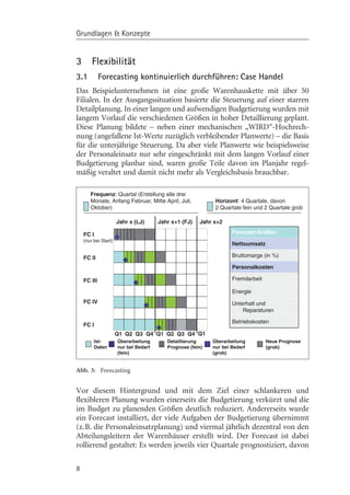 Grundlagen & Konzepte


3       Flexibilität
3.1          Forecasting kontinuierlich durchführen: Case Handel
Das Beispielunternehmen ist eine große Warenhauskette mit über 50
Filialen. In der Ausgangssituation basierte die Steuerung auf einer starren
Detailplanung. In einer langen und aufwendigen Budgetierung wurden mit
langem Vorlauf die verschiedenen Grçßen in hoher Detaillierung geplant.
Diese Planung bildete – neben einer mechanischen „WIRD“-Hochrech-
nung (angefallene Ist-Werte zuzüglich verbleibender Planwerte) – die Basis
für die unterjährige Steuerung. Da aber viele Planwerte wie beispielsweise
der Personaleinsatz nur sehr eingeschränkt mit dem langen Vorlauf einer
Budgetierung planbar sind, waren große Teile davon im Planjahr regel-
mäßig veraltet und damit nicht mehr als Vergleichsbasis brauchbar.

       Frequenz: Quartal (Erstellung alle drei
       Monate, Anfang Februar, Mitte April, Juli,            Horizont: 4 Quartale, davon
       Oktober)                                              2 Quartale fein und 2 Quartale grob

                      Jahr x (LJ)      Jahr x+1 (FJ)   Jahr x+2

    FC I                                                            Forecast-Größen
    (nur bei Start)
                                                                    Nettoumsatz

    FC II                                                           Bruttomarge (in %)

                                                                    Personalkosten

    FC III                                                          Fremdarbeit

                                                                    Energie
    FC IV                                                           Unterhalt und
                                                                        Reparaturen

                                                                    Betriebskosten
    FC I
                      Q1 Q2 Q3 Q4 Q1 Q2 Q3 Q4 Q1
         Ist-         Überarbeitung       Detaillierung     Überarbeitung         Neue Prognose
         Daten        nur bei Bedarf      Prognose (fein)   nur bei Bedarf        (grob)
                      (fein)                                (grob)


Abb. 3: Forecasting


Vor diesem Hintergrund und mit dem Ziel einer schlankeren und
flexibleren Planung wurden einerseits die Budgetierung verkürzt und die
im Budget zu planenden Grçßen deutlich reduziert. Andererseits wurde
ein Forecast installiert, der viele Aufgaben der Budgetierung übernimmt
(z.B. die Personaleinsatzplanung) und viermal jährlich dezentral von den
Abteilungsleitern der Warenhäuser erstellt wird. Der Forecast ist dabei
rollierend gestaltet: Es werden jeweils vier Quartale prognostiziert, davon

8
 