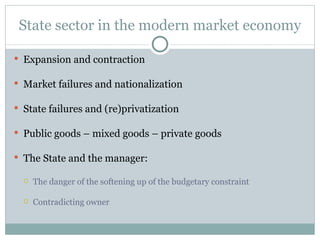 State sector in the modern market economy Expansion and contraction Market failures and nationalization State failures and (re)privatization Public goods – mixed goods – private goods The  S tate and the manager:  The danger of the softening up of the budgetary constraint Contradicting owner 