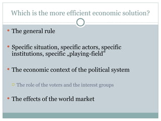 Which is the more efficient economic solution? The general rule Specific situation, specific actors, specific institutions, specific „playing-field” The economic context of the political system  The role of the voters and the interest groups The effects of the world market 