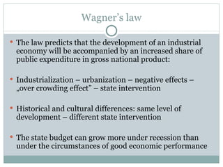 Wagner’s law The law predicts that the development of an industrial economy will be accompanied by an increased share of public expenditure in gross national product: Industrialization – urbanization – negative effects – „over crowding effect” – state intervention Historical and cultural differences: same level of development – different state intervention The state budget can grow more under recession than under the circumstances of good economic performance 