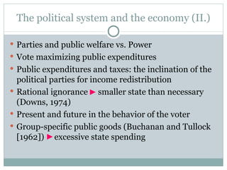 The political system and the economy ( I I.) Parties and public welfare vs. Power Vote maximizing public expenditures Public expenditures and taxes: the inclination of the political parties for income redistribution Rational ignorance  smaller state than necessary (Downs, 1974) Present and future in the behavior of the voter Group-specific public goods (Buchanan and Tullock [1962])  excessive state spending  
