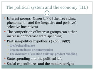 The political system and the economy ( II I.) Interest groups (Olson [1997] the free riding phenomenon and the (negative and positive) selective incentives) The competition of interest groups can either increase or decrease state spending Partisan-politics hypothesis (Kohl, 1987) Ideological distance Fragmentedness  or concentration The dynamics of coalition building: product bundling State spending and the political left Social expenditures and the moderate right 
