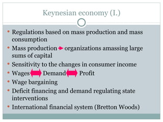 Keynesian economy  (I.) Regulations based on mass production and mass consumption Mass production  organizations amassing large sums of capital Sensitivity to the changes in consumer income Wages  Demand  Profit Wage bargaining Deficit financing and demand regulating state interventions International financial system (Bretton Woods) 