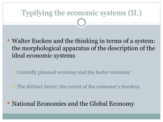 Typifying the economic systems  (II.) Walter Eucken and the thinking in terms of a system: the morphological apparatus of the description of the ideal economic systems Centrally planned economy and the barter economy The distinct factor: the extent of the customer’s freedom National Economies and the Global Economy 