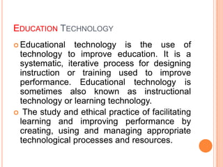 EDUCATION TECHNOLOGY
 Educational technology is the use of
technology to improve education. It is a
systematic, iterative process for designing
instruction or training used to improve
performance. Educational technology is
sometimes also known as instructional
technology or learning technology.
 The study and ethical practice of facilitating
learning and improving performance by
creating, using and managing appropriate
technological processes and resources.
 