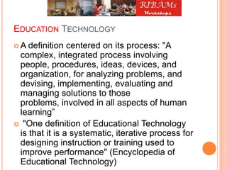 EDUCATION TECHNOLOGY
 A definition centered on its process: "A
complex, integrated process involving
people, procedures, ideas, devices, and
organization, for analyzing problems, and
devising, implementing, evaluating and
managing solutions to those
problems, involved in all aspects of human
learning”
 "One definition of Educational Technology
is that it is a systematic, iterative process for
designing instruction or training used to
improve performance" (Encyclopedia of
Educational Technology)
 