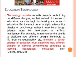 EDUCATION TECHNOLOGY
 "Technology provides us with powerful tools to try
out different designs, so that instead of theories of
education, we may begin to develop a science of
education. But it cannot be an analytic science like
physics or psychology; rather it must be a design
science more like aeronautics or artificial
intelligence. For example, in aeronautics the goal is
to elucidate how different designs contribute to
lift, drag maneuverability, etc. Similarly, a design
science of education must determine how different
designs of learning environments contribute to
learning, cooperation, motivation, etc."
(Collins, 1992:24).
 