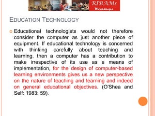 EDUCATION TECHNOLOGY
 Educational technologists would not therefore
consider the computer as just another piece of
equipment. If educational technology is concerned
with thinking carefully about teaching and
learning, then a computer has a contribution to
make irrespective of its use as a means of
implementation, for the design of computer-based
learning environments gives us a new perspective
on the nature of teaching and learning and indeed
on general educational objectives. (O'Shea and
Self: 1983: 59).
 