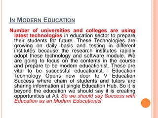 IN MODERN EDUCATION
Number of universities and colleges are using
latest technologies in education sector to prepare
their students for future. These Technologies are
growing on daily basis and testing in different
institutes because the research institutes rapidly
adopt these technology and software module. We
are going to focus on the contents in the course
and prepare to be modern educationist. These are
vital to be successful educationist. Education
Technology Opens new door to V Education
Success where chain of students and tutors are
sharing information at single Education Hub. So it is
beyond the education we should say it is creating
opportunities at All. So we should say Success with
Education as an Modern Educationist
 