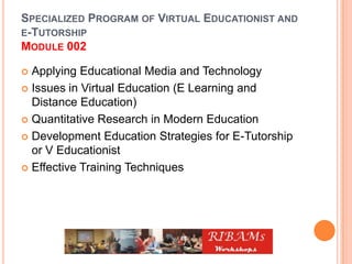 SPECIALIZED PROGRAM OF VIRTUAL EDUCATIONIST AND
E-TUTORSHIP
MODULE 002
 Applying Educational Media and Technology
 Issues in Virtual Education (E Learning and
Distance Education)
 Quantitative Research in Modern Education
 Development Education Strategies for E-Tutorship
or V Educationist
 Effective Training Techniques
 