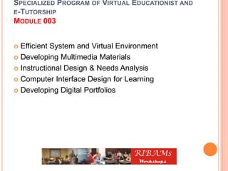 SPECIALIZED PROGRAM OF VIRTUAL EDUCATIONIST AND
E-TUTORSHIP
MODULE 003
 Efficient System and Virtual Environment
 Developing Multimedia Materials
 Instructional Design & Needs Analysis
 Computer Interface Design for Learning
 Developing Digital Portfolios
 