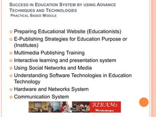 SUCCESS IN EDUCATION SYSTEM BY USING ADVANCE
TECHNIQUES AND TECHNOLOGIES
PRACTICAL BASED MODULE
 Preparing Educational Website (Educationists)
 E-Publishing Strategies for Education Purpose or
(Institutes)
 Multimedia Publishing Training
 Interactive learning and presentation system
 Using Social Networks and Media
 Understanding Software Technologies in Education
Technology
 Hardware and Networks System
 Communication System
 