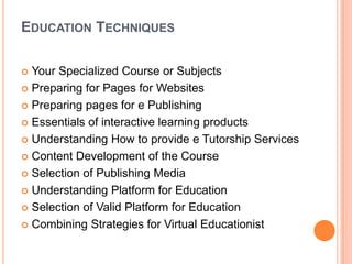 EDUCATION TECHNIQUES
 Your Specialized Course or Subjects
 Preparing for Pages for Websites
 Preparing pages for e Publishing
 Essentials of interactive learning products
 Understanding How to provide e Tutorship Services
 Content Development of the Course
 Selection of Publishing Media
 Understanding Platform for Education
 Selection of Valid Platform for Education
 Combining Strategies for Virtual Educationist
 