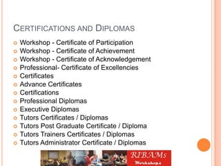 CERTIFICATIONS AND DIPLOMAS
 Workshop - Certificate of Participation
 Workshop - Certificate of Achievement
 Workshop - Certificate of Acknowledgement
 Professional- Certificate of Excellencies
 Certificates
 Advance Certificates
 Certifications
 Professional Diplomas
 Executive Diplomas
 Tutors Certificates / Diplomas
 Tutors Post Graduate Certificate / Diploma
 Tutors Trainers Certificates / Diplomas
 Tutors Administrator Certificate / Diplomas
 