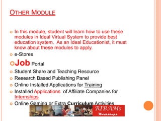 OTHER MODULE
 In this module, student will learn how to use these
modules in Ideal Virtual System to provide best
education system. As an Ideal Educationist, it must
know about these modules to apply.
 e-Stores
Job Portal
 Student Share and Teaching Resource
 Research Based Publishing Panel
 Online Installed Applications for Training
 Installed Applications of Affiliate Companies for
Internships
 Online Gaming or Extra Curriculum Activities
 