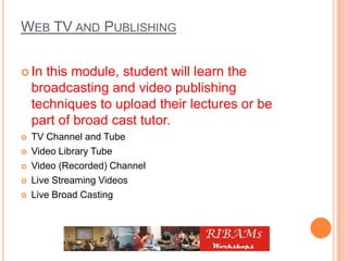 WEB TV AND PUBLISHING
 In this module, student will learn the
broadcasting and video publishing
techniques to upload their lectures or be
part of broad cast tutor.
 TV Channel and Tube
 Video Library Tube
 Video (Recorded) Channel
 Live Streaming Videos
 Live Broad Casting
 