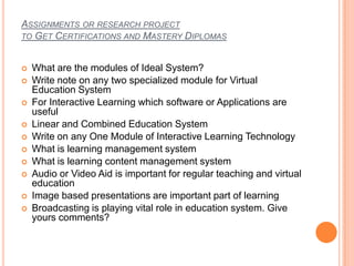 ASSIGNMENTS OR RESEARCH PROJECT
TO GET CERTIFICATIONS AND MASTERY DIPLOMAS
 What are the modules of Ideal System?
 Write note on any two specialized module for Virtual
Education System
 For Interactive Learning which software or Applications are
useful
 Linear and Combined Education System
 Write on any One Module of Interactive Learning Technology
 What is learning management system
 What is learning content management system
 Audio or Video Aid is important for regular teaching and virtual
education
 Image based presentations are important part of learning
 Broadcasting is playing vital role in education system. Give
yours comments?
 