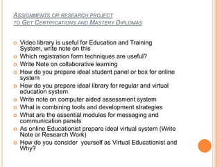 ASSIGNMENTS OR RESEARCH PROJECT
TO GET CERTIFICATIONS AND MASTERY DIPLOMAS
 Video library is useful for Education and Training
System, write note on this
 Which registration form techniques are useful?
 Write Note on collaborative learning
 How do you prepare ideal student panel or box for online
system
 How do you prepare ideal library for regular and virtual
education system
 Write note on computer aided assessment system
 What is combining tools and development strategies
 What are the essential modules for messaging and
communication panels
 As online Educationist prepare ideal virtual system (Write
Note or Research Work)
 How do you consider yourself as Virtual Educationist and
Why?
 