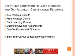 START OUR EDUCATION RELATED COURSES
AND GET ACCREDIT CERTIFICATES/ DIPLOMAS
 Just Visit our website
 Free Register Online
 Start Learning Course
 Submit MCQs and Assignments
 Get Certificates and Diplomas
 Start Your Career as Educationist or eTutor.
 