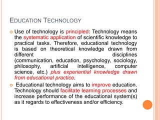EDUCATION TECHNOLOGY
 Use of technology is principled: Technology means
the systematic application of scientific knowledge to
practical tasks. Therefore, educational technology
is based on theoretical knowledge drawn from
different disciplines
(communication, education, psychology, sociology,
philosophy, artificial intelligence, computer
science, etc.) plus experiential knowledge drawn
from educational practice.
 Educational technology aims to improve education.
Technology should facilitate learning processes and
increase performance of the educational system(s)
as it regards to effectiveness and/or efficiency.
 