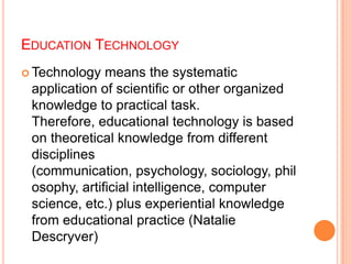 EDUCATION TECHNOLOGY
 Technology means the systematic
application of scientific or other organized
knowledge to practical task.
Therefore, educational technology is based
on theoretical knowledge from different
disciplines
(communication, psychology, sociology, phil
osophy, artificial intelligence, computer
science, etc.) plus experiential knowledge
from educational practice (Natalie
Descryver)
 