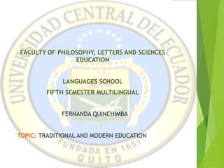 CENTRAL UNIVERSITY OF
ECUADOR
FACULTY OF PHILOSOPHY, LETTERS AND SCIENCES
EDUCATION
LANGUAGES SCHOOL
FIFTH SEMESTER MULTILINGUAL
FERNANDA QUINCHIMBA
TOPIC: TRADITIONAL AND MODERN EDUCATION
 