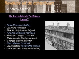 Revolutie uit de achterbuurt
Le Bateau-Lavoir
De kunst-fabriek “le Bateau
Lavoir”
•
•
•
•
•
•
•
•
•
•

Pablo Picasso (schilder)
Juan Gris (schilder)
Max Jacob (dichter/schrijver)
Amedeo Modigliani (schilder)
Kees van Dongen (schilder)
Guillaume Apollinaire(schrijver)
Georges Braque (schilder)
Henri Matisse (schilder)
Jean Cocteau (theater/film-maker)
Gertrude Stein (kunstverzamelaar)

 