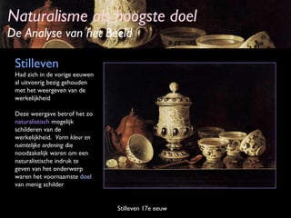 Naturalisme als hoogste doel

De Analyse van het Beeld
Stilleven
Had zich in de vorige eeuwen
al uitvoerig bezig gehouden
met het weergeven van de
werkelijkheid
Deze weergave betrof het zo
naturalistisch mogelijk
schilderen van de
werkelijkheid. Vorm kleur en
ruimtelijke ordening die
noodzakelijk waren om een
naturalistische indruk te
geven van het onderwerp
waren het voornaamste doel
van menig schilder

Stilleven 17e eeuw

 