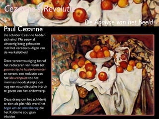 Cezanne’s Revolutie
Paul Cezanne
De schilder Cezanne hadden
zich eind 19e eeuw al
uitvoerig bezig gehouden
met het vereenvoudigen van
de werkelijkheid
Deze vereenvoudiging betrof
het reduceren van vorm tot
geometrische basiselementen
en tevens een reductie van
het kleurenpalet tot het
minimaal noodzakelijke om
nog een naturalistische indruk
te geven van het onderwerp.
Deze drang om het schilderij
te zien als plat vlak werd het
begin van de abstrahering die
het Kubisme zou gaan
inluiden

De Analyse van het Beeld

 
