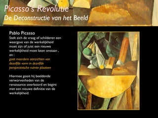 Picasso’s Revolutie

De Deconstructie van het Beeld
Pablo Picasso
Stelt zich de vraag of schilderen een
weergave van de werkelijkheid
moet zijn of juist een nieuwe
werkelijkheid moet laten onstaan ,
en :
gaat meerdere aanzichten van
dezelfde vorm in dezelfde
perspectivische ruimte plaatsen
Hiermee gooit hij beeldende
verworvenheden van de
renaissance overboord en begint
met een nieuwe definitie van de
werkelijkheid.

 