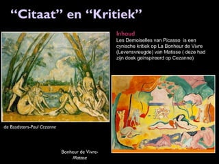 “Citaat” en “Kritiek”
Inhoud
Les Demoiselles van Picasso is een
cynische kritiek op La Bonheur de Vivre
(Levensvreugde) van Matisse ( deze had
zijn doek geinspireerd op Cezanne)

de Baadsters-Paul Cezanne

Bonheur de VivreMatisse

 