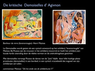 De kritische Demoiselles d’ Agivnon

Bonheur de vivre (levensvreugte)- Henri Matisse
Le Demoiselles wordt gezien als een cynisch antwoord op het schilderij “levensvreugde” van
Matisse; Bij Picasso zijn de vrouwen in het schilderij misvormd en heeft het schilderij een
koude harde uitstraling door de vlakke vormen en de uitdrukkingsloze gezichten
Met demoiselles vervangt Picasso de dames van de “Joie”-Idylle door kille hoekige platte
prostituées (demoiselles) in een bordeel; in een cynisch vrouwbeeld dat nogveel van zijn
schilderijen zal vullen.
commentaar Matisse: “Dit het einde van de schilderkunst !!!”

 