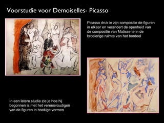 Voorstudie voor Demoiselles- Picasso
Picasso druk in zijn compositie de figuren
in elkaar en verandert de openheid van
de compositie van Matisse te in de
broeierige ruimte van het bordeel

In een latere studie zie je hoe hij
begonnen is met het vereenvoudigen
van de figuren in hoekige vormen

 