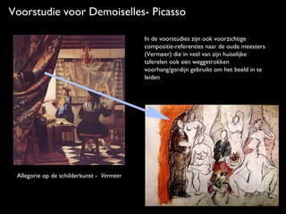 Voorstudie voor Demoiselles- Picasso
In de voorstudies zijn ook voorzichtige
compositie-referenties naar de oude meesters
(Vermeer) die in veel van zijn huiselijke
taferelen ook een weggetrokken
voorhang/gordijn gebruikt om het beeld in te
leiden

Allegorie op de schilderkunst - Vermeer

 