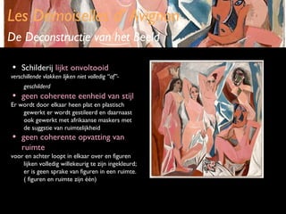 Les Demoiselles d’ Avignon
De Deconstructie van het Beeld
•

Schilderij lijkt onvoltooid

verschillende vlakken lijken niet volledig “af”geschilderd

•

geen coherente eenheid van stijl

•

geen coherente opvatting van
ruimte

Er wordt door elkaar heen plat en plastisch
gewerkt er wordt gestileerd en daarnaast
ook gewerkt met afrikaanse maskers met
de suggstie van ruimtelijkheid

voor en achter loopt in elkaar over en figuren
lijken volledig willekeurig te zijn ingekleurd;
er is geen sprake van figuren in een ruimte.
( figuren en ruimte zijn één)

 