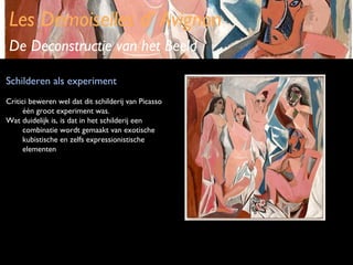 Les Demoiselles d’ Avignon
De Deconstructie van het Beeld
Schilderen als experiment
Critici beweren wel dat dit schilderij van Picasso
één groot experiment was.
Wat duidelijk is, is dat in het schilderij een
combinatie wordt gemaakt van exotische
kubistische en zelfs expressionistische
elementen

 
