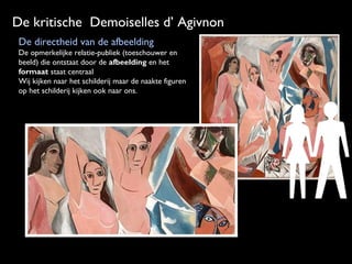 De kritische Demoiselles d’ Agivnon
De directheid van de afbeelding
De opmerkelijke relatie-publiek (toeschouwer en
beeld) die ontstaat door de afbeelding en het
formaat staat centraal
Wij kijken naar het schilderij maar de naakte figuren
op het schilderij kijken ook naar ons.

 