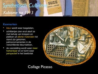 Synthetisch Cubisme
Kubisme na 1913
Kenmerken
•
•

kleur wordt weer toegelaten,

•

de voorstelling wordt weer meer
herkenbaar en er komt weer
perspectief in het beeldvlak

schilderijen zien eruit alsof ze
met behulp van knippen en
plakken uit allerlei materialen tot
stand zijn gekomen,
patroonornamenten in de
verschillende kleurvlakken,

Collage Picasso

 
