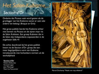 Het Salon-Kubisme,..?
Section d’Or
Ondanks dat Picasso vaak word gezien als de
gronlegger van het Kubisme waren er ook vele
andere van belang ( Braque en Gris)
Het grote publiek leerde het Kubisme echter
niet kennen via Picasso en de zijnen maar via
de Salon Kubisten. Een groep Kubisten die in
de Salon des Independants exposeerden in de
zogeheten Salle 41
De echte doorbraak bij het grote publiek
kwam via de Section d’Or- groep die een
meer begrijpelijkere vorm van Kubisme
introduceerde met herkenbare vormen uit de
werkelijkheid
Section d’Or
Robert Delauney
Fernand Leger
Jean Metzinger
Henri Le Fauconnier

Marcel Duchamp-”Naakt van trap afdalend”

 