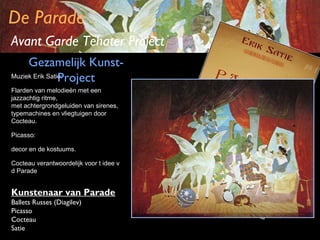 De Parade
Avant Garde Tehater Project
Gezamelijk KunstMuziek Erik Satie:
Project
Flarden van melodieën met een
jazzachtig ritme,
met achtergrondgeluiden van sirenes,
typemachines en vliegtuigen door
Cocteau.
Picasso:
decor en de kostuums.
Cocteau verantwoordelijk voor t idee v
d Parade

Kunstenaar van Parade
Ballets Russes (Diagilev)
Picasso
Cocteau
Satie

 