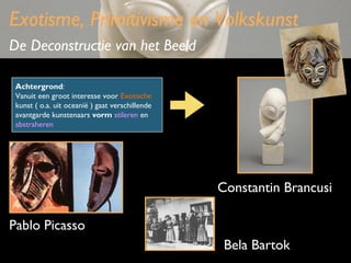 Exotisme, Primitivisme en Volkskunst
De Deconstructie van het Beeld
Achtergrond:
Vanuit een groot interesse voor Exotische
kunst ( o.a. uit oceanië ) gaat verschillende
avantgarde kunstenaars vorm stileren en
abstraheren

Constantin Brancusi
Pablo Picasso
Bela Bartok

 