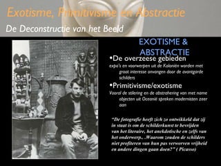 Exotisme, Primitivisme en Abstractie
De Deconstructie van het Beeld
EXOTISME &
ABSTRACTIE

•De overzeese gebieden

expo’s en voorwerpen uit de Koloniën worden met
groot interesse onvangen door de avantgarde
schilders

•Primitivisme/exotisme

Vooral de stilering en de abstrahering van met name
objecten uit Oceanië spreken modernisten zeer
aan
“De fotografie heeft zich zo ontwikkeld dat zij
in staat is om de schilderkunst te bevrijden
van het literaire, het anekdotische en zelfs van
het onderwerp.. .Waarom zouden de schilders
niet profiteren van hun pas verworven vrijheid
en andere dingen gaan doen?” ( Picasso)

 