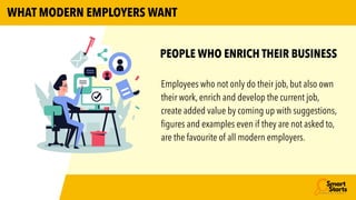 Employees who not only do their job, but also own
their work, enrich and develop the current job,
create added value by coming up with suggestions,
fi
gures and examples even if they are not asked to,
are the favourite of all modern employers.
PEOPLE WHO ENRICH THEIR BUSINESS
WHAT MODERN EMPLOYERS WANT
 