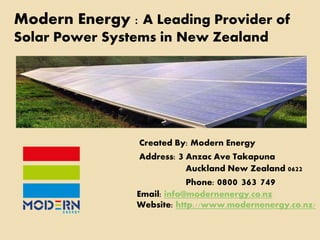 Modern Energy : A Leading Provider of 
Solar Power Systems in New Zealand 
Created By: Modern Energy 
Address: 3 Anzac Ave Takapuna 
Auckland New Zealand 0622 
Phone: 0800 363 749 
Email: info@modernenergy.co.nz 
Website: http://www.modernenergy.co.nz/ 
 