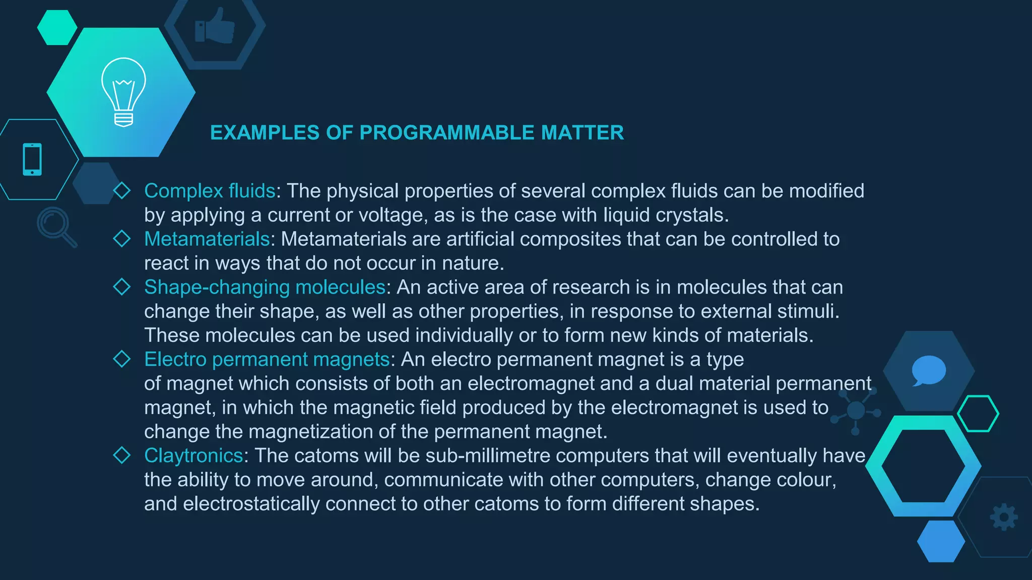 ◇ Complex fluids: The physical properties of several complex fluids can be modified
by applying a current or voltage, as is the case with liquid crystals.
◇ Metamaterials: Metamaterials are artificial composites that can be controlled to
react in ways that do not occur in nature.
◇ Shape-changing molecules: An active area of research is in molecules that can
change their shape, as well as other properties, in response to external stimuli.
These molecules can be used individually or to form new kinds of materials.
◇ Electro permanent magnets: An electro permanent magnet is a type
of magnet which consists of both an electromagnet and a dual material permanent
magnet, in which the magnetic field produced by the electromagnet is used to
change the magnetization of the permanent magnet.
◇ Claytronics: The catoms will be sub-millimetre computers that will eventually have
the ability to move around, communicate with other computers, change colour,
and electrostatically connect to other catoms to form different shapes.
EXAMPLES OF PROGRAMMABLE MATTER
 